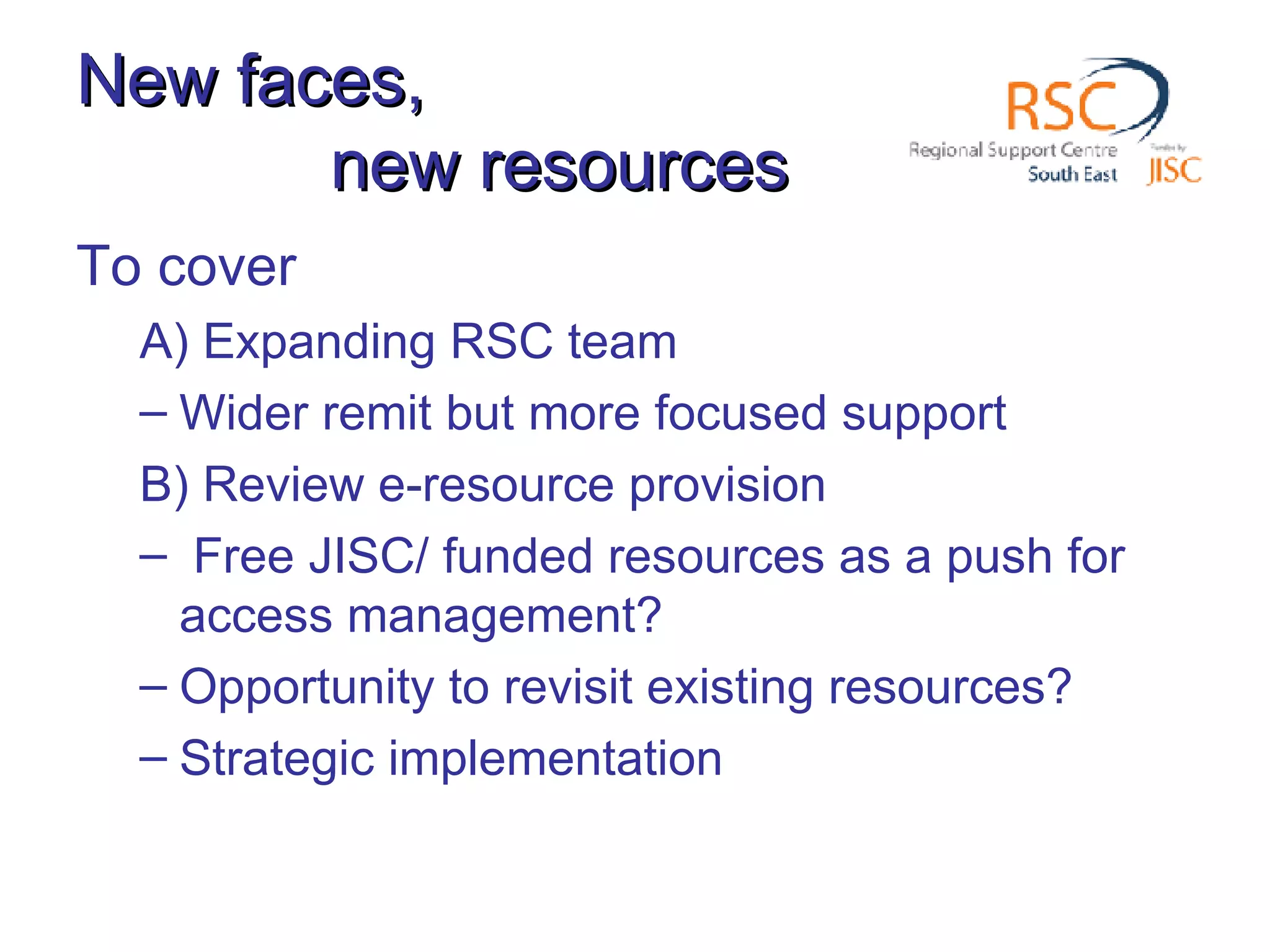 New faces, new resources To cover A) Expanding RSC team Wider remit but more focused support B) Review e-resource provision Free JISC/ funded resources as a push for access management? Opportunity to revisit existing resources? Strategic implementation