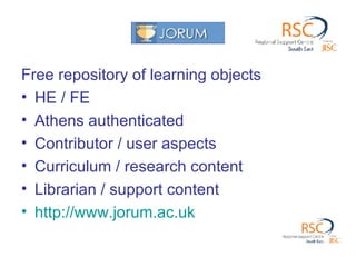 Free repository of learning objects HE / FE Athens authenticated Contributor / user aspects Curriculum / research content Librarian / support content http://www.jorum.ac.uk   