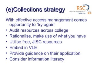 (e)Collections strategy With effective access management comes opportunity to ‘try again’ Audit resources across college Rationalise, make use of what you have Utilise free, JISC resources Embed in VLE Provide guidance on their application Consider information literacy 