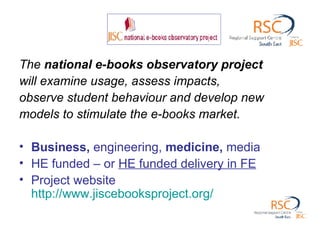 The  national e-books observatory project will examine usage, assess impacts, observe student behaviour and develop new models to stimulate the e-books market.  Business,  engineering,  medicine,  media HE funded – or  HE funded delivery in FE Project website  http://www.jiscebooksproject.org/   