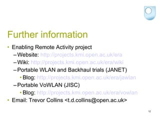 Further information Enabling Remote Activity project Website:  http://projects.kmi.open.ac.uk/era Wiki:  http://projects.kmi.open.ac.uk/era/wiki   Portable WLAN and Backhaul trials (JANET) Blog:  http://projects.kmi.open.ac.uk/era/jawlan   Portable VoWLAN (JISC) Blog:  http://projects.kmi.open.ac.uk/era/vowlan   Email: Trevor Collins <t.d.collins@open.ac.uk> 