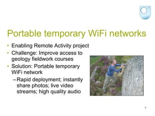 Portable temporary WiFi networks Enabling Remote Activity project Challenge: Improve access to geology fieldwork courses Solution: Portable temporary WiFi network Rapid deployment; instantly share photos; live video streams; high quality audio 
