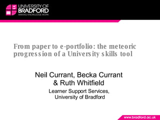 From paper to e-portfolio: the meteoric progression of a University skills tool Neil Currant, Becka Currant  & Ruth Whitfield  Learner Support Services,  University of Bradford 
