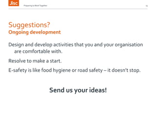 Preparing 
to 
Work 
Together 
15 
Suggestions? 
Ongoing 
development 
Design 
and 
develop 
activities 
that 
you 
and 
your 
organisation 
are 
comfortable 
with. 
Resolve 
to 
make 
a 
start. 
E-­‐safety 
is 
like 
food 
hygiene 
or 
road 
safety 
– 
it 
doesn’t 
stop. 
Send 
us 
your 
ideas! 
 