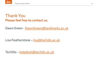 Preparing 
to 
Work 
Together 
16 
Thank 
You 
Please 
feel 
free 
to 
contact 
us. 
Dawn 
Green 
-­‐ 
DawnGreen@landmarks.ac.uk 
Lisa 
Featherstone 
– 
lisa@techdis.ac.uk 
TechDis 
– 
helpdesk@techdis.ac.uk 
