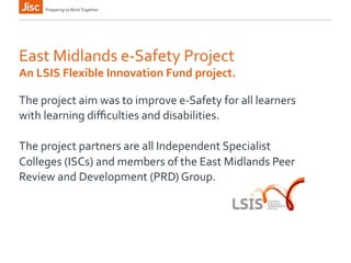 Preparing 
to 
Work 
Together 
East 
Midlands 
e-­‐Safety 
Project 
An 
LSIS 
Flexible 
Innovation 
Fund 
project. 
The 
project 
aim 
was 
to 
improve 
e-­‐Safety 
for 
all 
learners 
with 
learning 
difficulties 
and 
disabilities. 
The 
project 
partners 
are 
all 
Independent 
Specialist 
Colleges 
(ISCs) 
and 
members 
of 
the 
East 
Midlands 
Peer 
Review 
and 
Development 
(PRD) 
Group. 
 