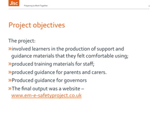 Preparing 
to 
Work 
Together 
3 
Project 
objectives 
The 
project: 
» involved 
learners 
in 
the 
production 
of 
support 
and 
guidance 
materials 
that 
they 
felt 
comfortable 
using; 
» produced 
training 
materials 
for 
staff; 
» produced 
guidance 
for 
parents 
and 
carers. 
» Produced 
guidance 
for 
governors 
» The 
final 
output 
was 
a 
website 
– 
www.em-­‐e-­‐safetyproject.co.uk 
 