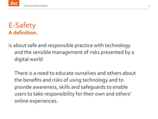 Preparing 
to 
Work 
Together 
5 
E-­‐Safety 
A 
definition. 
is 
about 
safe 
and 
responsible 
practice 
with 
technology 
and 
the 
sensible 
management 
of 
risks 
presented 
by 
a 
digital 
world 
There 
is 
a 
need 
to 
educate 
ourselves 
and 
others 
about 
the 
benefits 
and 
risks 
of 
using 
technology 
and 
to 
provide 
awareness, 
skills 
and 
safeguards 
to 
enable 
users 
to 
take 
responsibility 
for 
their 
own 
and 
others’ 
online 
experiences. 
 