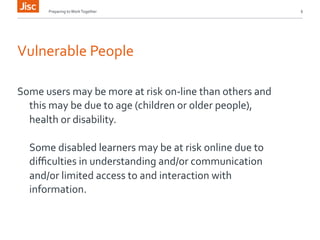 Preparing 
to 
Work 
Together 
6 
Vulnerable 
People 
Some 
users 
may 
be 
more 
at 
risk 
on-­‐line 
than 
others 
and 
this 
may 
be 
due 
to 
age 
(children 
or 
older 
people), 
health 
or 
disability. 
Some 
disabled 
learners 
may 
be 
at 
risk 
online 
due 
to 
difficulties 
in 
understanding 
and/or 
communication 
and/or 
limited 
access 
to 
and 
interaction 
with 
information. 
 