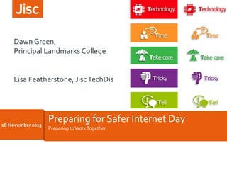 Dawn 
Green, 
Principal 
Landmarks 
College 
Lisa 
Featherstone, 
Jisc 
TechDis 
22/11/2013 
Preparing 
for 
Safer 
Internet 
Day 
Preparing 
to 
Work 
Together 
28 
November 
2013 
 
