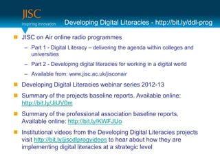 Developing Digital Literacies - http://bit.ly/ddl-prog

 JISC on Air online radio programmes
    – Part 1 - Digital Literacy – delivering the agenda within colleges and
      universities
    – Part 2 - Developing digital literacies for working in a digital world
    – Available from: www.jisc.ac.uk/jisconair
 Developing Digital Literacies webinar series 2012-13
 Summary of the projects baseline reports. Available online:
  http://bit.ly/JiUV0m
 Summary of the professional association baseline reports.
  Available online: http://bit.ly/KWFJUo
 Institutional videos from the Developing Digital Literacies projects
  visit http://bit.ly/jiscdlprogvideos to hear about how they are
  implementing digital literacies at a strategic level
 
