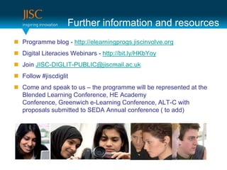Further information and resources
 Programme blog - http://elearningprogs.jiscinvolve.org
 Digital Literacies Webinars - http://bit.ly/HKbYoy
 Join JISC-DIGLIT-PUBLIC@jiscmail.ac.uk
 Follow #jiscdiglit
 Come and speak to us – the programme will be represented at the
  Blended Learning Conference, HE Academy
  Conference, Greenwich e-Learning Conference, ALT-C with
  proposals submitted to SEDA Annual conference ( to add)
 