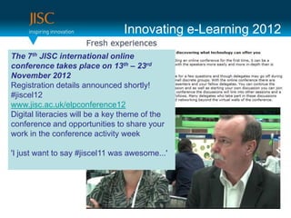Innovating e-Learning 2012
The 7th JISC international online
conference takes place on 13th – 23rd
November 2012
Registration details announced shortly!
#jiscel12
www.jisc.ac.uk/elpconference12
Digital literacies will be a key theme of the
conference and opportunities to share your
work in the conference activity week

'I just want to say #jiscel11 was awesome...'
 