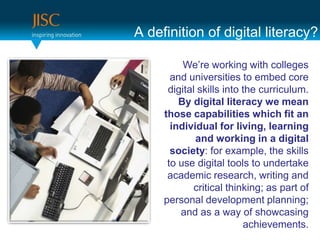 A definition of digital literacy?

          We’re working with colleges
       and universities to embed core
      digital skills into the curriculum.
         By digital literacy we mean
     those capabilities which fit an
       individual for living, learning
             and working in a digital
       society: for example, the skills
      to use digital tools to undertake
      academic research, writing and
             critical thinking; as part of
     personal development planning;
         and as a way of showcasing
                          achievements.
 
