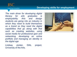 Developing skills for employment

The main driver for developing digital
literacy for arts graduates is
employability.   Arts    and    design
students are going into an industry in
which they need to build themselves
as a brand so they need the digital
capabilities that go along with that
such as creating websites, using
social media for professional gain and
networking, developing an online
portfolio and managing an identity in
the digital age
Lindsay     Jordan,     DIAL   project,
University of the Arts.
 