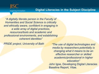 Digital Literacies in the Subject Discipline


 “A digitally literate person in the Faculty of
 Humanities and Social Science is critically
and ethically aware, confident in engaging in
      a wide array of digital practices,
     resources/tools and academic and
professional environments, and establishing
               coherent identities”
PRiDE project, University of Bath        “The use of digital technologies and
                                          media by researchers potentially is
                                           changing what it means to be an
                                            effective researcher or skilled
                                           academic/professional in higher
                                                       education”
                                       John Igoe, Developing Digital Literacies
                                       Baseline Report, Vitae.
 