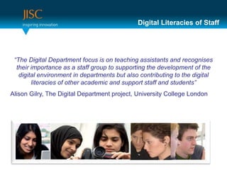 Digital Literacies of Staff




 “The Digital Department focus is on teaching assistants and recognises
  their importance as a staff group to supporting the development of the
   digital environment in departments but also contributing to the digital
        literacies of other academic and support staff and students”
Alison Gilry, The Digital Department project, University College London
 
