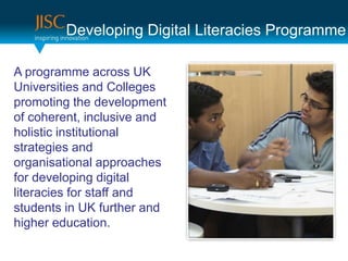 Developing Digital Literacies Programme

A programme across UK
Universities and Colleges
promoting the development
of coherent, inclusive and
holistic institutional
strategies and
organisational approaches
for developing digital
literacies for staff and
students in UK further and
higher education.
 