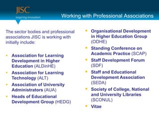 Working with Professional Associations

The sector bodies and professional    Organisational Development
associations JISC is working with        in Higher Education Group
initially include:                       (ODHE)
                                        Standing Conference on
 Association for Learning               Academic Practice (SCAP)
  Development in Higher                 Staff Development Forum
  Education (ALDinHE)                    (SDF)
 Association for Learning              Staff and Educational
  Technology (ALT)                       Development Association
 Association of University              (SEDA)
  Administrators (AUA)                  Society of College, National
 Heads of Educational                   and University Libraries
  Development Group (HEDG)               (SCONUL)
                                        Vitae
 