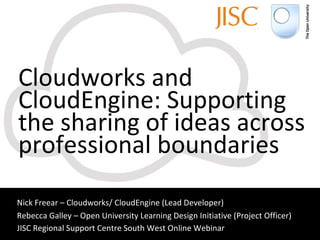 Cloudworks and CloudEngine: Supporting the sharing of ideas across professional boundaries Nick Freear – Cloudworks/ CloudEngine (Lead Developer) Rebecca Galley – Open University Learning Design Initiative (Project Officer) JISC Regional Support Centre South West Online Webinar   