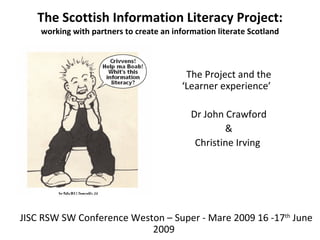 The Scottish Information Literacy Project: working with partners to create an information literate Scotland The Project and the ‘Learner experience’  Dr John Crawford & Christine Irving  JISC RSW SW Conference Weston – Super - Mare 2009 16 -17 th  June 2009  