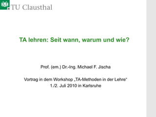 TA lehren: Seit wann, warum und wie?
Prof. (em.) Dr.-Ing. Michael F. Jischa
Vortrag in dem Workshop „TA-Methoden in der Lehre“
1./2. Juli 2010 in Karlsruhe
 