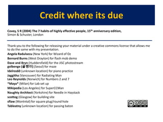 Credit where its dueCovey, S R (2004) The 7 habits of highly effective people, 15th anniversary edition, Simon & Schuster, LondonThank you to the following for releasing your material under a creative commons license that allows me to do the same with my presentation. Angela Radulsecu (New York) for Wizard of OzBernard Burns (West Drayton) for flash mob demoDave and Bryn (Huddersfield) for the JISC photostreamgolbenge(골뱅이) (Seoul) for mazeIdelros60 (unknown location) for piano practiceJaggitha (Vancouver) for Radiating ManLeo Reynolds (Norwich) for Numbers 2 and 7 *Maya* (Milan) for Lab set up Mikipedia (Los Angeles) for SuperCCManNaughty Architect (Yorkshire) for Needle in Haystackscottog (Glasgow) for building sitesflaw (Montréal) for square plug/round hole  Tableatny (unknown location) for passing baton