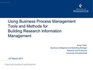 Using Business Process Management Tools and Methods forBuilding Research Information Management Kirsty Taylor Business Intelligence and Marketing Manager Research and Enterprise University of Huddersfield 15th March 2011 