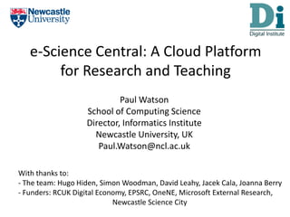 e-Science Central: A Cloud Platform for Research and Teaching Paul Watson School of Computing Science Director, Informatics Institute Newcastle University, UK Paul.Watson@ncl.ac.uk With thanks to: - The team: Hugo Hiden, Simon Woodman, David Leahy, Jacek Cala, Joanna Berry - Funders: RCUK Digital Economy, EPSRC, OneNE, Microsoft External Research,                                                     Newcastle Science City 