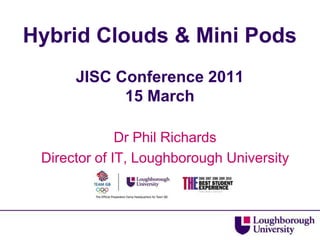 Hybrid Clouds & Mini PodsJISC Conference 201115 March Dr Phil Richards Director of IT, Loughborough University 