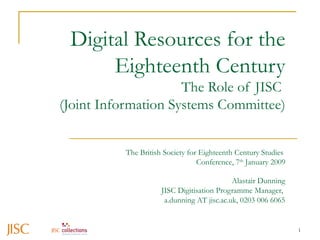 Digital Resources for the Eighteenth Century The Role of JISC  (Joint Information Systems Committee) Alastair Dunning JISC Digitisation Programme Manager,  a.dunning AT jisc.ac.uk, 0203 006 6065 The British Society for Eighteenth Century Studies  Conference, 7 th  January 2009 