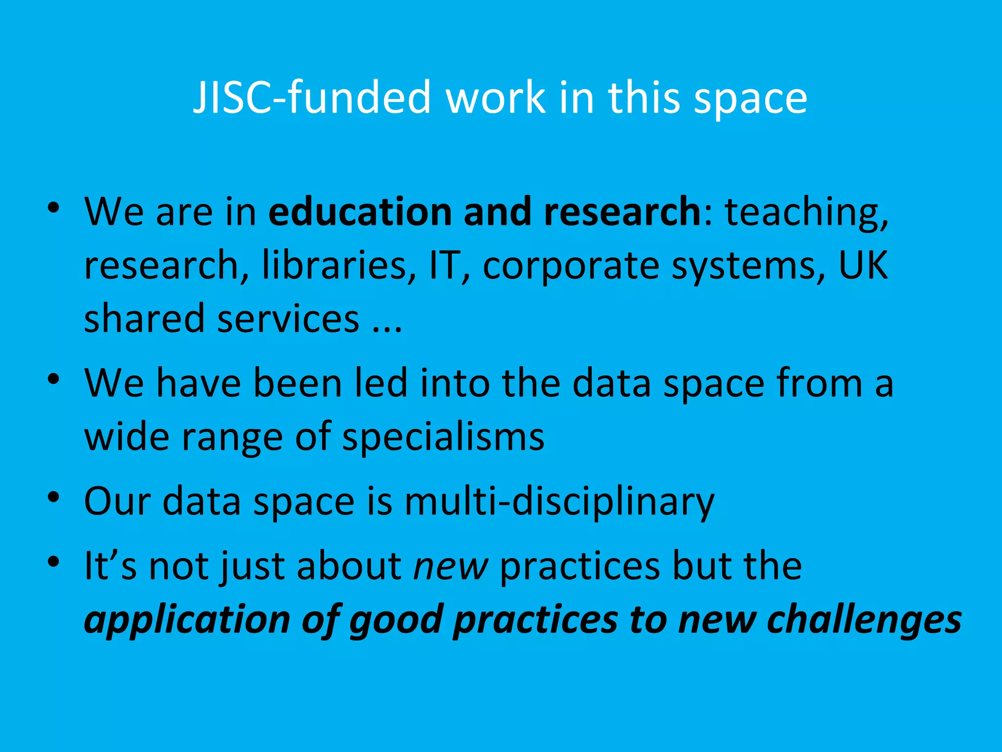 JISC-funded work in this space

• We are in education and research: teaching,
  research, libraries, IT, corporate systems, UK
  shared services ...
• We have been led into the data space from a
  wide range of specialisms
• Our data space is multi-disciplinary
• It’s not just about new practices but the
  application of good practices to new challenges
 