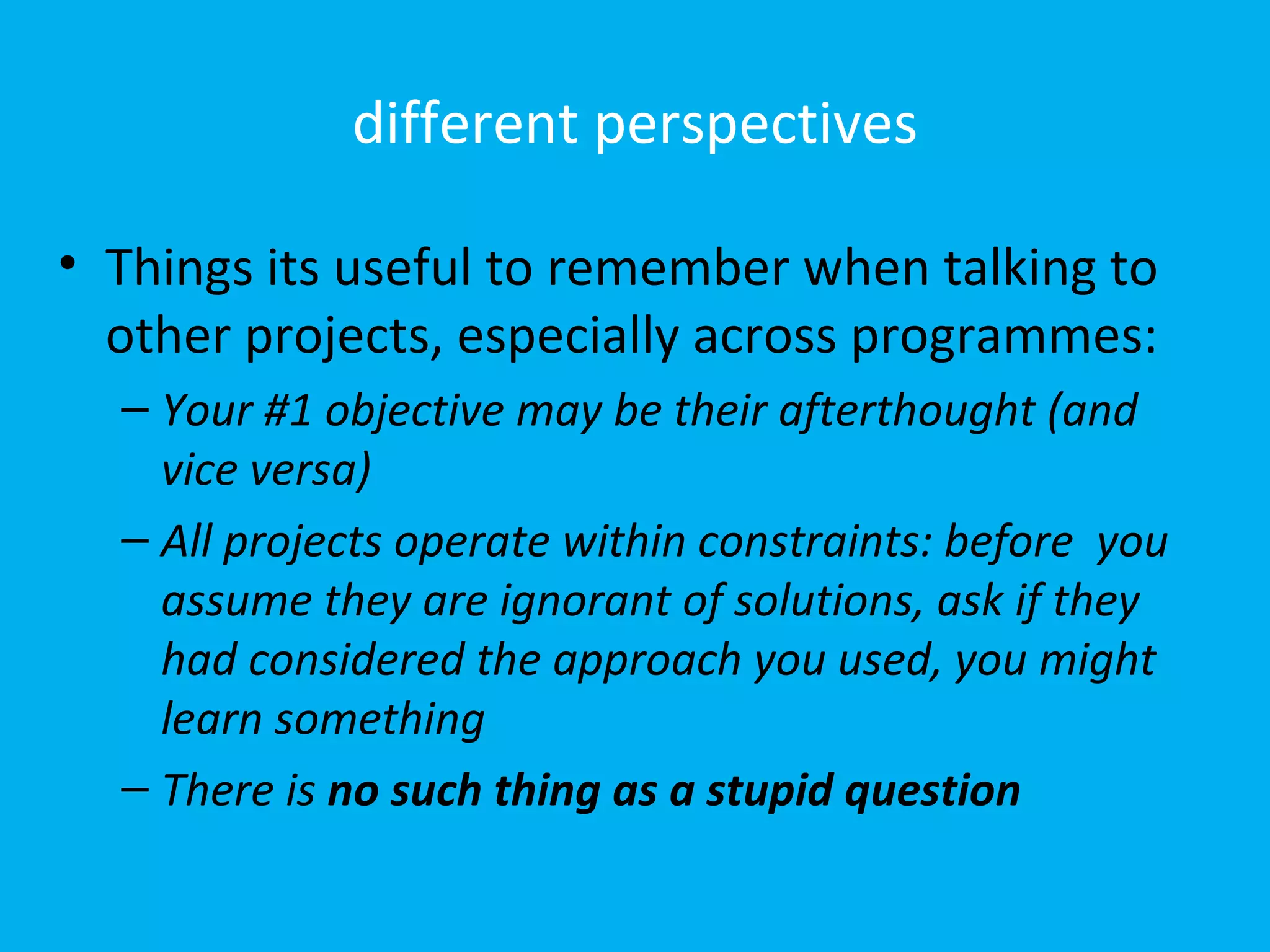 different perspectives

• Things its useful to remember when talking to
  other projects, especially across programmes:
  – Your #1 objective may be their afterthought (and
    vice versa)
  – All projects operate within constraints: before you
    assume they are ignorant of solutions, ask if they
    had considered the approach you used, you might
    learn something
  – There is no such thing as a stupid question
 