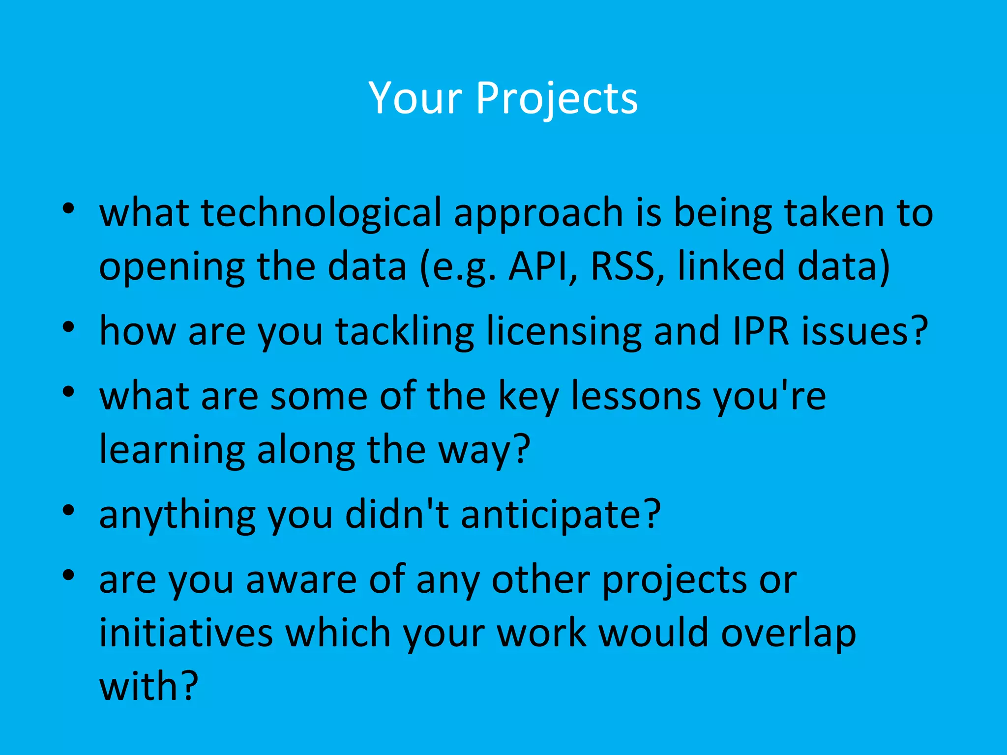 Your Projects

• what technological approach is being taken to
  opening the data (e.g. API, RSS, linked data)
• how are you tackling licensing and IPR issues?
• what are some of the key lessons you're
  learning along the way?
• anything you didn't anticipate?
• are you aware of any other projects or
  initiatives which your work would overlap
  with?
 