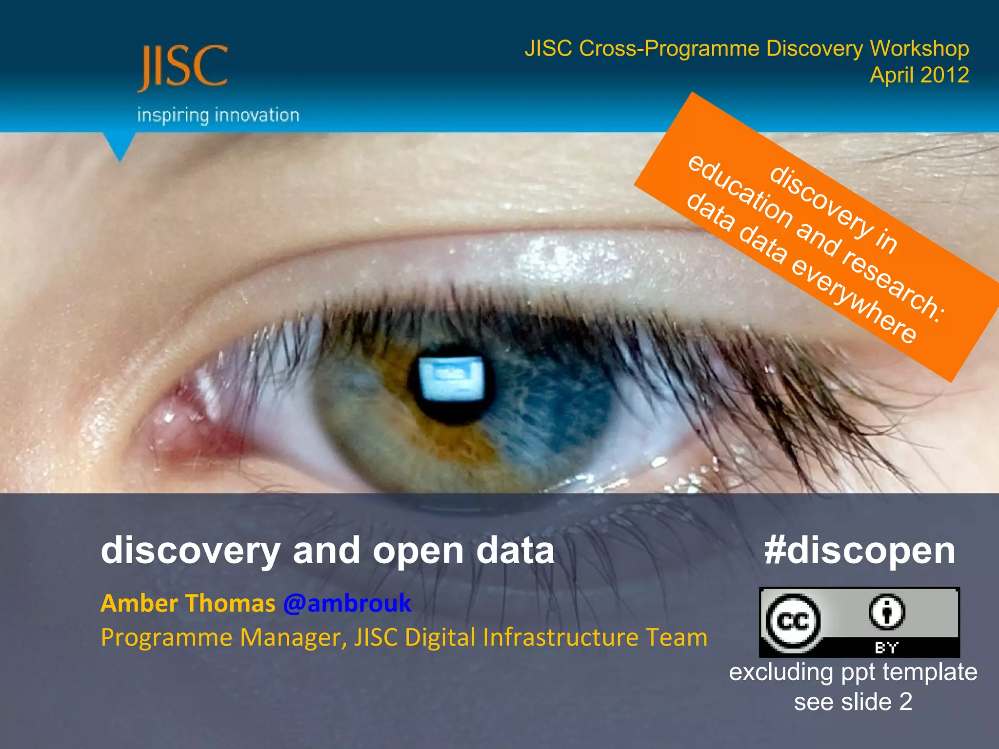 JISC Cross-Programme Discovery Workshop
                                                                  April 2012


                                                 ed
                                                    uc dis
                                                 da atio cov
                                                   ta    n      e
                                                      da and ry in
                                                        ta
                                                           ev rese
                                                             e ry a
                                                                 w h rc h
                                                                    ere :




discovery and open data                                  #discopen
Amber Thomas @ambrouk
Programme Manager, JISC Digital Infrastructure Team
                                                      excluding ppt template
                                                            see slide 2
 