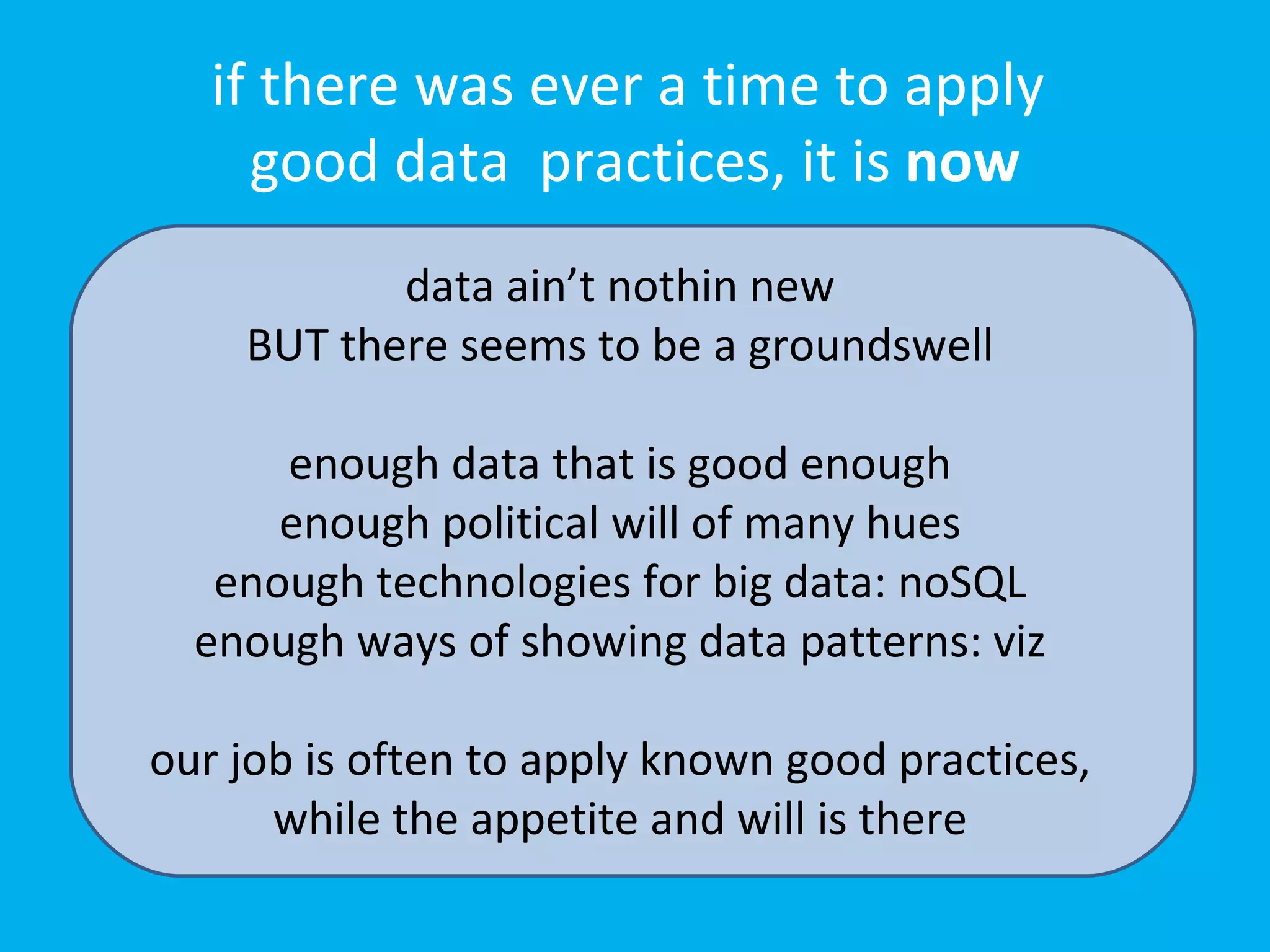 if there was ever a time to apply
     good data practices, it is now
           data ain’t nothin new
    BUT there seems to be a groundswell

      enough data that is good enough
      enough political will of many hues
   enough technologies for big data: noSQL
  enough ways of showing data patterns: viz

our job is often to apply known good practices,
      while the appetite and will is there
 