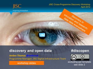 JISC Cross-Programme Discovery Workshop
                                                                  April 2012


                                                 ed
                                                    uc dis
                                                 da atio cov
                                                   ta    n      e
                                                      da and ry in
                                                        ta
                                                           ev rese
                                                             e ry a
                                                                 w h rc h
                                                                    ere :




discovery and open data                                  #discopen
Amber Thomas @ambrouk
Programme Manager, JISC Digital Infrastructure Team
                                                      excluding ppt template
       workshop slides
                                                            see slide 2
 