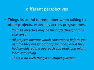 different perspectives

• Things its useful to remember when talking to
  other projects, especially across programmes:
  – Your #1 objective may be their afterthought (and
    vice versa)
  – All projects operate within constraints: before you
    assume they are ignorant of solutions, ask if they
    had considered the approach you used, you might
    learn something
  – There is no such thing as a stupid question
 