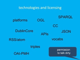 technologies and licensing

                                   SPARQL
 platforms       OGL
                              CC
   DublinCore                       JSON
                       APIs
RSS/atom                      vocabs

             triples
  OAI-PMH
 