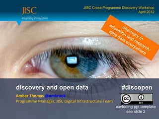 JISC Cross-Programme Discovery Workshop
                                                                  April 2012


                                                 ed
                                                    uc dis
                                                 da atio cov
                                                   ta    n      e
                                                      da and ry in
                                                        ta
                                                           ev rese
                                                             e ry a
                                                                 w h rc h
                                                                    ere :




discovery and open data                                  #discopen
Amber Thomas @ambrouk
Programme Manager, JISC Digital Infrastructure Team
                                                      excluding ppt template
                                                            see slide 2
 