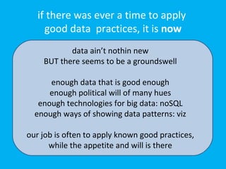 if there was ever a time to apply
     good data practices, it is now
           data ain’t nothin new
    BUT there seems to be a groundswell

      enough data that is good enough
      enough political will of many hues
   enough technologies for big data: noSQL
  enough ways of showing data patterns: viz

our job is often to apply known good practices,
      while the appetite and will is there
 