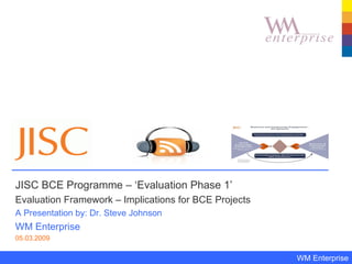JISC BCE Programme – ‘Evaluation Phase 1’  Evaluation Framework – Implications for BCE Projects A Presentation by: Dr. Steve Johnson WM Enterprise 05.03.2009 