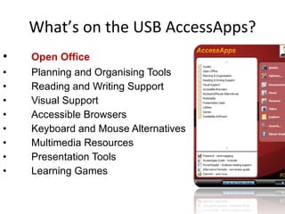 What’s on the USB AccessApps? Open Office Planning and Organising Tools Reading and Writing Support Visual Support Accessible Browsers Keyboard and Mouse Alternatives Multimedia Resources Presentation Tools Learning Games 