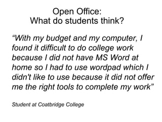 Open Office: What do students think?   “ With my budget and my computer, I found it difficult to do college work because I did not have MS Word at home so I had to use wordpad which I didn't like to use because it did not offer me the right tools to complete my work” Student at Coatbridge College 