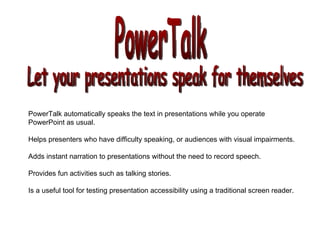 PowerTalk Let your presentations speak for themselves PowerTalk automatically speaks the text in presentations while you operate  PowerPoint as usual. Helps presenters who have difficulty speaking, or audiences with visual impairments.  Adds instant narration to presentations without the need to record speech. Provides fun activities such as talking stories. Is a useful tool for testing presentation accessibility using a traditional screen reader.  