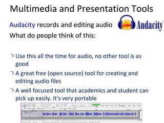 Multimedia and Presentation Tools Audacity  records and editing audio What do people think of this: Use this all the time for audio, no other tool is as good A great free (open source) tool for creating and editing audio files A well focused tool that academics and student can pick up easily. It's very portable 