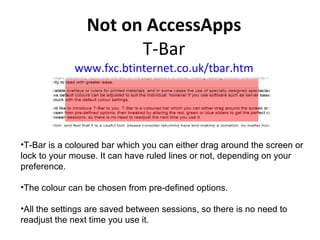   Not on AccessApps T-Bar www.fxc.btinternet.co.uk/tbar.htm T-Bar is a coloured bar which you can either drag around the screen or lock to your mouse. It can have ruled lines or not, depending on your preference.  The colour can be chosen from pre-defined options. All the settings are saved between sessions, so there is no need to readjust the next time you use it.  