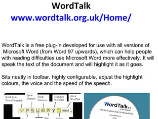 WordTalk www.wordtalk.org.uk /Home/       WordTalk is a free plug-in developed for use with all versions of Microsoft Word (from Word 97 upwards), which can help people  with reading difficulties use Microsoft Word more effectively. It will speak the text of the document and will highlight it as it goes.  Sits neatly in toolbar, highly configurable, adjust the highlight colours, the voice and the speed of the speech.          