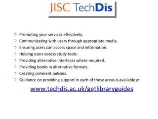 Promoting your services effectively. Communicating with users through appropriate media. Ensuring users can access space and information. Helping users access study tools. Providing alternative interfaces where required. Providing books in alternative formats. Creating coherent policies. Guidance on providing support in each of these areas is available at  www.techdis.ac.uk/getlibraryguides 