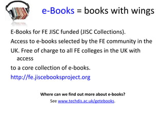 e-Books  = books with wings E-Books for FE JISC funded (JISC Collections).  Access to e-books selected by the FE community in the  UK. Free of charge to all FE colleges in the UK with access to a core collection of e-books.  http:// fe.jiscebooksproject.org Where can we find out more about e-books? See  www.techdis.ac.uk/getebooks .  